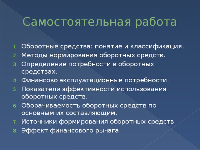 Самостоятельная работа Оборотные средства: понятие и классификация. Методы нормирования оборотных средств. Определение потребности в оборотных средствах. Финансово эксплуатационные потребности. Показатели эффективности использования оборотных средств. Оборачиваемость оборотных средств по основным их составляющим. Источники формирования оборотных средств. Эффект финансового рычага. 