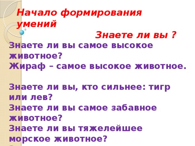 Начало формирования умений  Знаете ли вы ? Знаете ли вы самое высокое животное?  Жираф – самое высокое животное.  Знаете ли вы, кто сильнее: тигр или лев?  Знаете ли вы самое забавное животное?  Знаете ли вы тяжелейшее морское животное?  Знаете ли вы самое хитрое животное?  Знаете ли вы, кто быстрее: черепаха или заяц? 