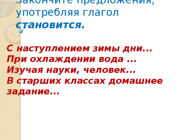 Закончите предложения, употребляя глагол становится.   С наступлением зимы дни...  При охлаждении вода ...  Изучая науки, человек...  В старших классах домашнее задание...    