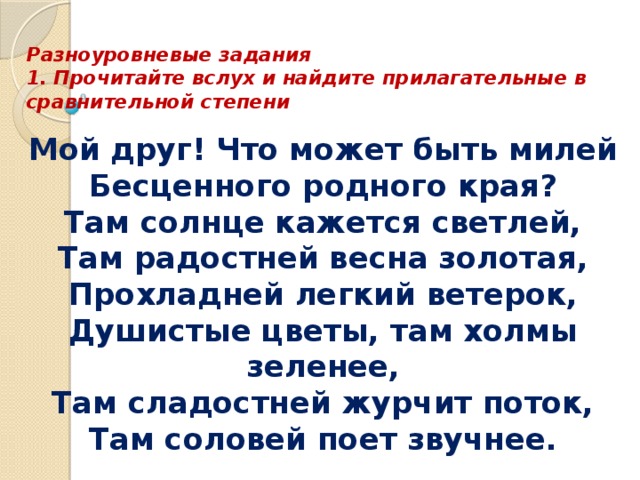  Разноуровневые задания  1. Прочитайте вслух и найдите прилагательные в сравнительной степени Мой друг! Что может быть милей  Бесценного родного края?  Там солнце кажется светлей,  Там радостней весна золотая,  Прохладней легкий ветерок,  Душистые цветы, там холмы зеленее,  Там сладостней журчит поток,  Там соловей поет звучнее. 