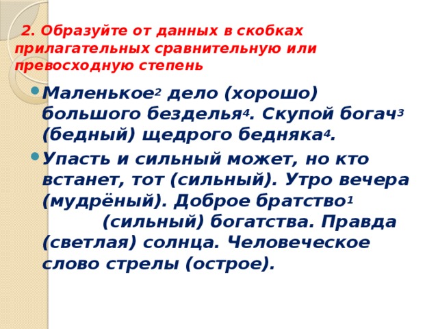   2. Образуйте от данных в скобках прилагательных сравнительную или превосходную степень Маленькое 2 дело (хорошо) большого безделья 4 . Скупой богач 3 (бедный) щедрого бедняка 4 . Упасть и сильный может, но кто встанет, тот (сильный). Утро вечера (мудрёный). Доброе братство 1 (сильный) богатства. Правда (светлая) солнца. Человеческое слово стрелы (острое). 