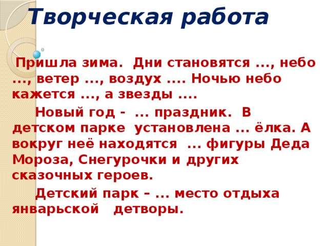 Творческая работа    Пришла зима. Дни становятся ..., небо ..., ветер ..., воздух .... Ночью небо кажется ..., а звезды ....  Новый год - ... праздник. В детском парке установлена ... ёлка. А вокруг неё находятся ... фигуры Деда Мороза, Снегурочки и других сказочных героев.  Детский парк – ... место отдыха январьской детворы.   