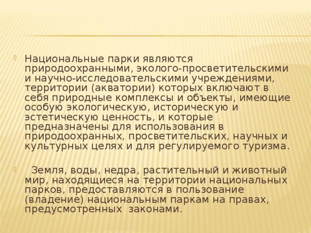 Национальные парки являются природоохранными, эколого-просветительскими и научно-исследовательскими учреждениями, территории (акватории) которых включают в себя природные комплексы и объекты, имеющие особую экологическую, историческую и эстетическую ценность, и которые предназначены для использования в природоохранных, просветительских, научных и культурных целях и для регулируемого туризма.    Земля, воды, недра, растительный и животный мир, находящиеся на территории национальных парков, предоставляются в пользование (владение) национальным паркам на правах, предусмотренных законами.     