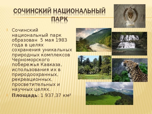 Сочинский национальный парк образован 5 мая 1983 года в целях сохранения уникальных природных комплексов Черноморского побережья Кавказа, использования их в природоохранных, рекреационных, просветительных и научных целях. Площадь : 1 937,37 км² 