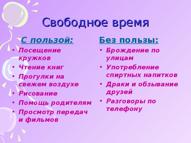 Свободное время С пользой: С пользой: Без пользы: Посещение кружков Чтение книг Прогулки на свежем воздухе Рисование Помощь родителям Просмотр передач и фильмов    Брождение по улицам Употребление спиртных напитков Драки и обзывание друзей Разговоры по телефону    