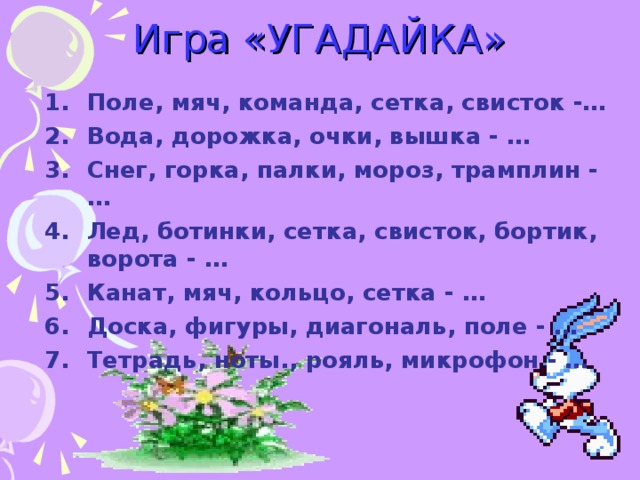 Игра «УГАДАЙКА» Поле, мяч, команда, сетка, свисток -… Вода, дорожка, очки, вышка - … Снег, горка, палки, мороз, трамплин - … Лед, ботинки, сетка, свисток, бортик, ворота - … Канат, мяч, кольцо, сетка - … Доска, фигуры, диагональ, поле - … Тетрадь, ноты., рояль, микрофон - … 