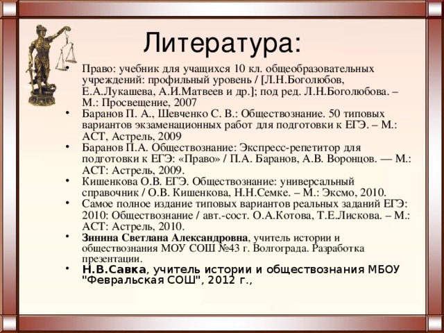 Литература: Право: учебник для учащихся 10 кл. общеобразовательных учреждений: профильный уровень /  Л.Н.Боголюбов, Е.А.Лукашева, А.И.Матвеев и др.  ; под ред. Л.Н.Боголюбова. – М.: Просвещение, 2007 Баранов П. А., Шевченко С. В.: Обществознание. 50 типовых вариантов экзаменационных работ для подготовки к ЕГЭ. – М.: АСТ, Астрель, 2009 Баранов П.А. Обществознание: Экспресс-репетитор для подготовки к ЕГЭ: «Право» / П.А. Баранов, А.В. Воронцов. — М.: ACT: Астрель, 2009. Кишенкова О.В. ЕГЭ. Обществознание: универсальный справочник / О.В. Кишенкова, Н.Н.Семке. – М.: Эксмо, 2010. Самое полное издание типовых вариантов реальных заданий ЕГЭ: 2010: Обществознание / авт.-сост. О.А.Котова, Т.Е.Лискова. – М.: АСТ: Астрель, 2010. Зинина Светлана Александровна , учитель истории и обществознания МОУ СОШ №43 г. Волгограда. Разработка презентации. Н.В.Савка , учитель истории и обществознания МБОУ 