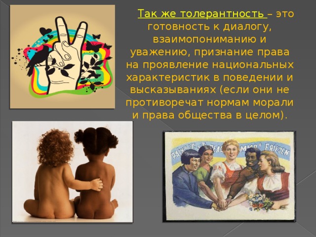   Так же толерантность – это готовность к диалогу, взаимопониманию и уважению, признание права на проявление национальных характеристик в поведении и высказываниях (если они не противоречат нормам морали и права общества в целом). 