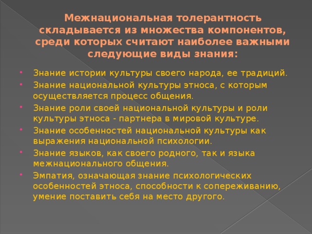 Межнациональная толерантность складывается из множества компонентов, среди которых считают наиболее важными следующие виды знания: Знание истории культуры своего народа, ее традиций. Знание национальной культуры этноса, с которым осуществляется процесс общения. Знание роли своей национальной культуры и роли культуры этноса - партнера в мировой культуре. Знание особенностей национальной культуры как выражения национальной психологии. Знание языков, как своего родного, так и языка межнационального общения. Эмпатия, означающая знание психологических особенностей этноса, способности к сопереживанию, умение поставить себя на место другого. 