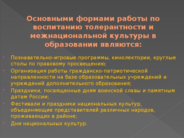 Основными формами работы по воспитанию толерантности и межнациональной культуры в образовании являются: Познавательно-игровые программы, кинолектории, круглые столы по правовому просвещению; Организация работы гражданско-патриотической направленности на базе образовательных учреждений и учреждений дополнительного образования; Праздники, посвященные дням воинской славы и памятным датам России; Фестивали и праздники национальных культур, объединяющие представителей различных народов, проживающих в районе; Дни национальных культур. 