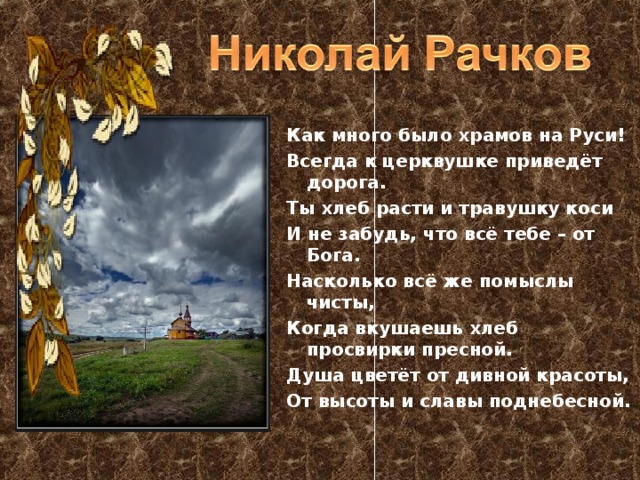 Как много было храмов на Руси! Всегда к церквушке приведёт дорога. Ты хлеб расти и травушку коси И не забудь, что всё тебе – от Бога. Насколько всё же помыслы чисты, Когда вкушаешь хлеб просвирки пресной. Душа цветёт от дивной красоты, От высоты и славы поднебесной. 