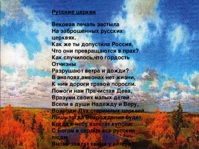 Русские церкви  Вековая печаль застыла  На заброшенных русских церквях.  Как же ты допустила Россия,  Что они превращаются в прах?  Как случилось,что гордость Отчизны  Разрушают ветра и дожди?  В аналоях,амвонах нет жизни,  К ним дороги травой поросли.  Помоги нам Пречистая Дева,  Вразуми своих малых детей.  Всели в души Надежду и Веру,  Возроди Дух старинных церквей.  Лишь тогда Возрождение будет,  Когда к небу взлетят купола.  C Богом в сердце все русские люди  Вновь зажгут свечи у алтаря!!!  