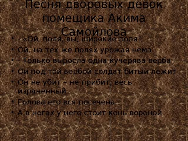 Песня дворовых девок помещика Акима Самойлова - «Ой, поля, вы, широкие поля! Ой, на тех же полях урожая нема - Только выросла одна кучерява верба Ой под той вербой солдат битый лежит Он не убит – не прибит, весь израненный Голова его вся посечена. А в ногах у него стоит конь вороной 