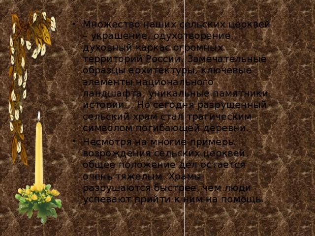 Множество наших сельских церквей – украшение, одухотворение, духовный каркас огромных территорий России. Замечательные образцы архитектуры, ключевые элементы национального ландшафта, уникальные памятники истории… Но сегодня разрушенный сельский храм стал трагическим символом погибающей деревни. Несмотря на многие примеры возрождения сельских церквей, общее положение дел остается очень тяжелым. Храмы разрушаются быстрее, чем люди успевают прийти к ним на помощь. 