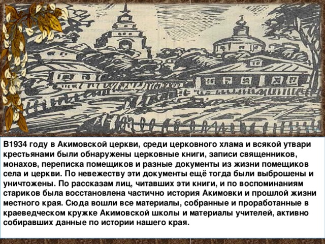 В1934 году в Акимовской церкви, среди церковного хлама и всякой утвари крестьянами были обнаружены церковные книги, записи священников, монахов, переписка помещиков и разные документы из жизни помещиков села и церкви. По невежеству эти документы ещё тогда были выброшены и уничтожены. По рассказам лиц, читавших эти книги, и по воспоминаниям стариков была восстановлена частично история Акимовки и прошлой жизни местного края. Сюда вошли все материалы, собранные и проработанные в краеведческом кружке Акимовской школы и материалы учителей, активно собиравших данные по истории нашего края. 