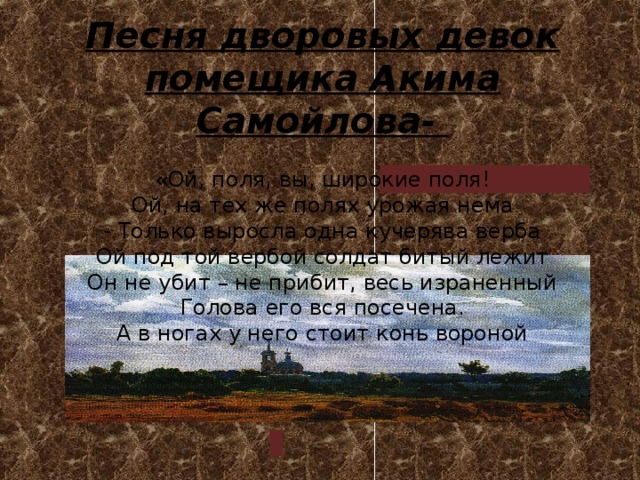      Песня дворовых девок помещика Акима Самойлова-     Песня дворовых девок помещика Акима Самойлова-   «Ой, поля, вы, широкие поля!  Ой, на тех же полях урожая нема  - Только выросла одна кучерява верба  Ой под той вербой солдат битый лежит  Он не убит – не прибит, весь израненный  Голова его вся посечена.  А в ногах у него стоит конь вороной   