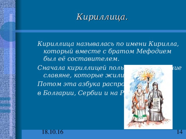 Кириллица. Кириллица называлась по имени Кирилла, который вместе с братом Мефодием был её составителем. Сначала кириллицей пользовались древние славяне, которые жили в Моравии. Потом эта азбука распространилась в Болгарии, Сербии и на Руси.  Кириллица называлась по имени Кирилла, который вместе с братом Мефодием был её составителем. Сначала кириллицей пользовались древние славяне, которые жили в Моравии. Потом эта азбука распространилась в Болгарии, Сербии и на Руси.  