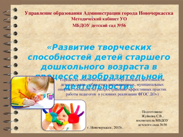 Управление образования Администрации города Новочеркасска  Методический кабинет УО МБДОУ детский сад №56   «Развитие творческих способностей детей старшего дошкольного возраста в процессе изобразительной деятельности»  Городская тематическая неделя «Организация деятельности детских садов – областных инновационных, муниципальных опорных площадок по распространению эффективных практик работы педагогов в условиях реализации ФГОС ДО») Подготовила: Жуйкова С.В., воспитатель МБДОУ детского сада №56  г. Новочеркасск, 2015г. 