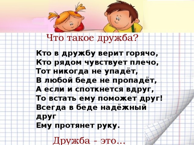 Что такое дружба? Кто в дружбу верит горячо,  Кто рядом чувствует плечо,  Тот никогда не упадёт,  В любой беде не пропадёт,  А если и споткнется вдруг,  То встать ему поможет друг!  Всегда в беде надёжный друг  Ему протянет руку. Дружба - это...