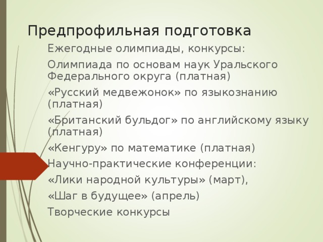 Предпрофильная подготовка Ежегодные олимпиады, конкурсы: Олимпиада по основам наук Уральского Федерального округа (платная) «Русский медвежонок» по языкознанию (платная) «Британский бульдог» по английскому языку (платная) «Кенгуру» по математике (платная) Научно-практические конференции: «Лики народной культуры» (март), «Шаг в будущее» (апрель) Творческие конкурсы 