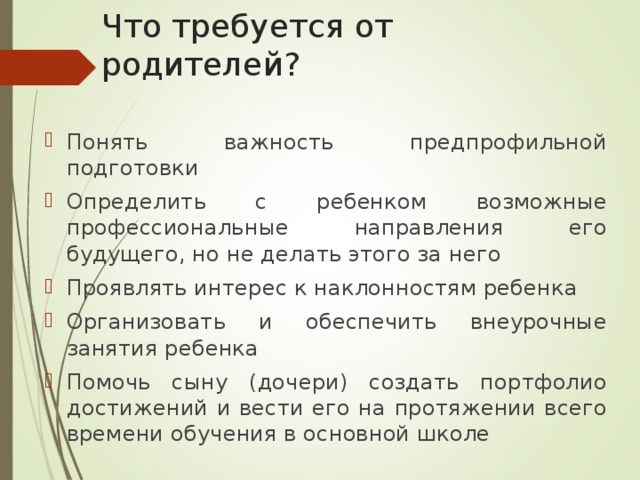 Что требуется от родителей? Понять важность предпрофильной подготовки Определить с ребенком возможные профессиональные направления его будущего, но не делать этого за него Проявлять интерес к наклонностям ребенка Организовать и обеспечить внеурочные занятия ребенка Помочь сыну (дочери) создать портфолио достижений и вести его на протяжении всего времени обучения в основной школе 