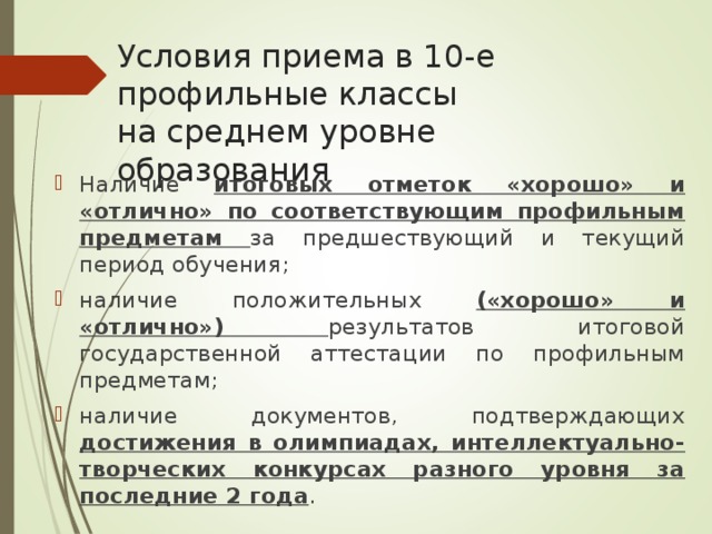 Условия приема в 10-е профильные классы  на среднем уровне образования Наличие итоговых отметок «хорошо» и «отлично» по соответствующим профильным предметам за предшествующий и текущий период обучения; наличие положительных («хорошо» и «отлично») результатов итоговой государственной аттестации по профильным предметам; наличие документов, подтверждающих достижения в олимпиадах, интеллектуально-творческих конкурсах разного уровня за последние 2 года . 