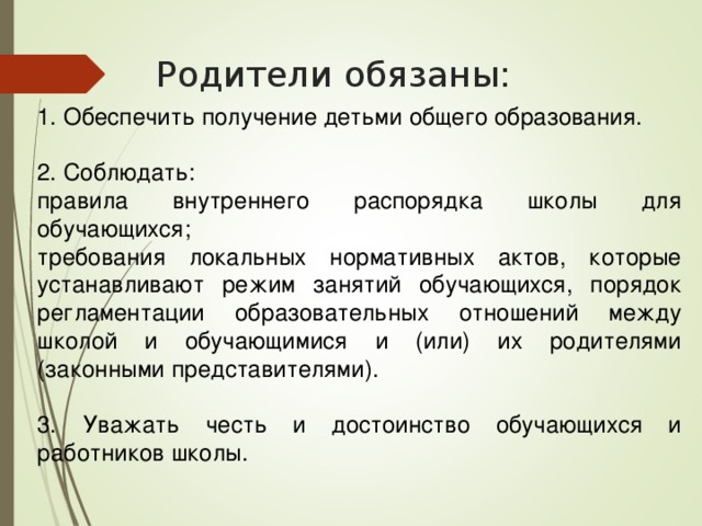 Родители обязаны: 1. Обеспечить получение детьми общего образования. 2. Соблюдать: правила внутреннего распорядка школы для обучающихся; требования локальных нормативных актов, которые устанавливают режим занятий обучающихся, порядок регламентации образовательных отношений между школой и обучающимися и (или) их родителями (законными представителями). 3. Уважать честь и достоинство обучающихся и работников школы. 