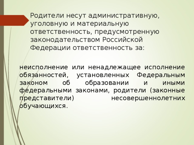 Родители несут административную, уголовную и материальную ответственность, предусмотренную законодательством Российской Федерации ответственность за: неисполнение или ненадлежащее исполнение обязанностей, установленных Федеральным законом об образовании и иными федеральными законами, родители (законные представители) несовершеннолетних обучающихся. 