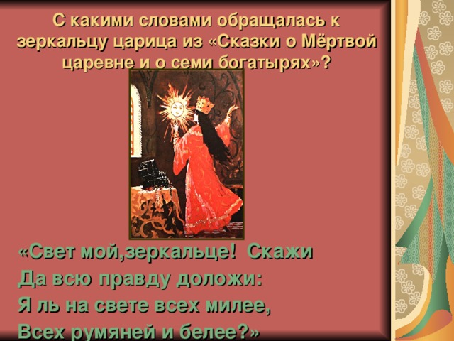 С какими словами обращалась к зеркальцу царица из «Сказки о Мёртвой царевне и о семи богатырях»? «Свет мой,зеркальце! Скажи Да всю правду доложи: Я ль на свете всех милее, Всех румяней и белее?» 