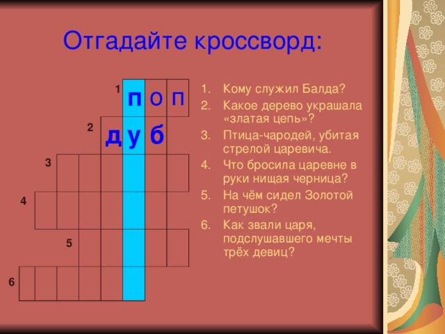 Отгадайте кроссворд: Кому служил Балда? Какое дерево украшала «златая цепь»? Птица-чародей, убитая стрелой царевича. Что бросила царевне в руки нищая черница? На чём сидел Золотой петушок? Как звали царя, подслушавшего мечты трёх девиц? 1 п д у о п б 2 3 4 5 6 