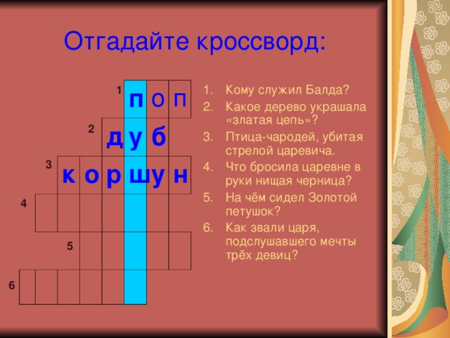 Отгадайте кроссворд: Кому служил Балда? Какое дерево украшала «златая цепь»? Птица-чародей, убитая стрелой царевича. Что бросила царевне в руки нищая черница? На чём сидел Золотой петушок? Как звали царя, подслушавшего мечты трёх девиц? 1 к п д о у р о б п ш у н 2 3 4 5 6 