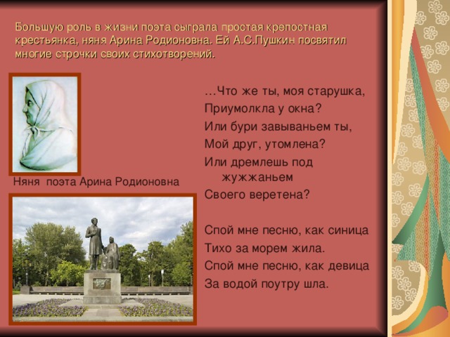 Большую роль в жизни поэта сыграла простая крепостная крестьянка, няня Арина Родионовна. Ей А.С.Пушкин посвятил многие строчки своих стихотворений. … Что же ты, моя старушка, Приумолкла у окна? Или бури завываньем ты, Мой друг, утомлена? Или дремлешь под жужжаньем Своего веретена? Спой мне песню, как синица Тихо за морем жила. Спой мне песню, как девица За водой поутру шла. Няня поэта Арина Родионовна  