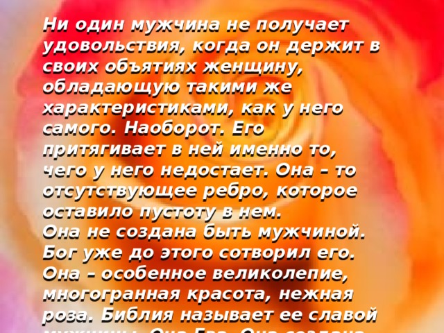 Ни один мужчина не получает удовольствия, когда он держит в своих объятиях женщину, обладающую такими же характеристиками, как у него самого. Наоборот. Его притягивает в ней именно то, чего у него недостает. Она – то отсутствующее ребро, которое оставило пустоту в нем. Она не создана быть мужчиной. Бог уже до этого сотворил его. Она – особенное великолепие, многогранная красота, нежная роза. Библия называет ее славой мужчины. Она Ева. Она создана женщиной!  