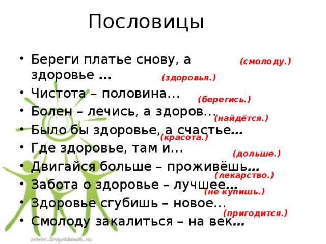 Пословицы Береги платье снову, а здоровье  …  Чистота – половина…  Болен – лечись, а здоров… Было бы здоровье, а счастье … Где здоровье, там и…  Двигайся больше – проживёшь … Забота о здоровье – лучшее … Здоровье сгубишь – новое…  Смолоду закалиться – на век … (смолоду.)        (здоровья.)         (берегись.) (найдётся.)       (красота.)       (дольше.)      (лекарство.) (не купишь.)     (пригодится.)     
