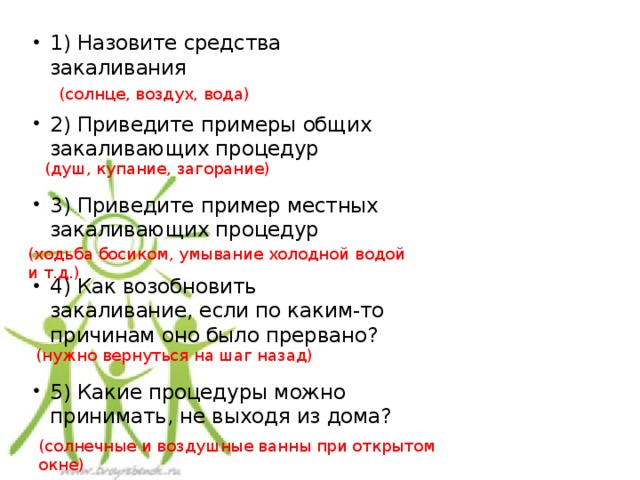 1) Назовите средства закаливания 2) Приведите примеры общих закаливающих процедур 3) Приведите пример местных закаливающих процедур 4) Как возобновить закаливание, если по каким-то причинам оно было прервано? 5) Какие процедуры можно принимать, не выходя из дома? (солнце, воздух, вода) (душ, купание, загорание) (ходьба босиком, умывание холодной водой и т.д.) (нужно вернуться на шаг назад) (солнечные и воздушные ванны при открытом окне) 