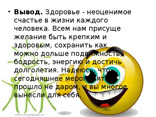 Вывод.  Здоровье - неоценимое счастье в жизни каждого человека. Всем нам присуще желание быть крепким и здоровым, сохранить как можно дольше подвижность, бодрость, энергию и достичь долголетия. Надеюсь, что сегодняшнее мероприятие прошло не даром, и вы многое вынесли для себя.  