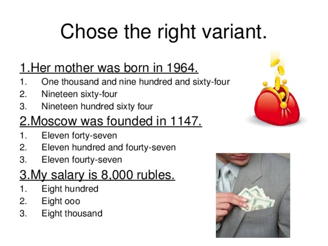 Chose the right variant. 1.Her mother was born in 1964. One thousand and nine hundred and sixty-four Nineteen sixty-four Nineteen hundred sixty four 2.Moscow was founded in 1147. Eleven forty-seven Eleven hundred and fourty-seven Eleven fourty-seven 3.My salary is 8,000 rubles.  Eight hundred Eight ooo Eight thousand 