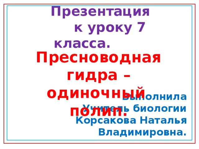   Презентация  к уроку 7 класса.    Выполнила Учитель биологии Корсакова Наталья Владимировна. Пресноводная гидра – одиночный полип. 