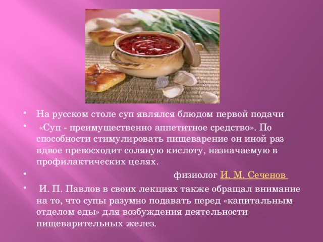 На русском столе суп являлся блюдом первой подачи  «Суп - преимущественно аппетитное средство». По способности стимулировать пищеварение он иной раз вдвое превосходит соляную кислоту, назначаемую в профилактических целях.  физиолог И. М. Сеченов  И. П. Павлов в своих лекциях также обращал внимание на то, что супы разумно подавать перед «капитальным отделом еды» для возбуждения деятельности пищеварительных желез. 