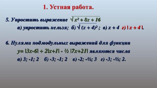5. Упростить выражение √ х² + 8х + 16  а) упростить нельзя; б) √ (х + 4)² ; в) х + 4 г) | x + 4 | .  6. Нулями подмодульных выражений для функции  y= |3x-6| + 2|x+1| - ½ |7x+21| являются числа  а) 3; -1; 2 б) -3; -1; 2 в) -2; -½; 3 г) -3; -½; 2.