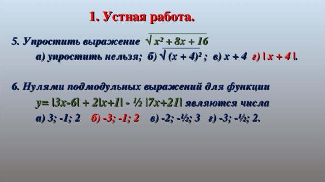 1. Устная  работа. 5. Упростить выражение √ х² + 8х + 16  а) упростить нельзя; б) √ (х + 4)² ; в) х + 4 г) | x + 4 | .  6. Нулями подмодульных выражений для функции  y= |3x-6| + 2|x+1| - ½ |7x+21| являются числа  а) 3; -1; 2 б) -3; -1; 2 в) -2; -½; 3 г) -3; -½; 2.