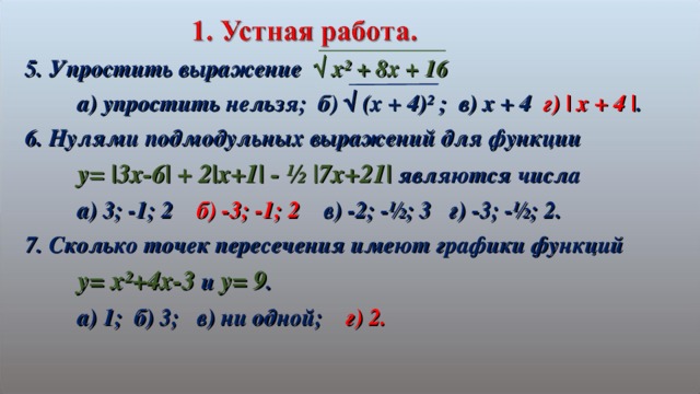 5. Упростить выражение √ х² + 8х + 16  а) упростить нельзя; б) √ (х + 4)² ; в) х + 4 г) | x + 4 | . 6. Нулями подмодульных выражений для функции  y= |3x-6| + 2|x+1| - ½ |7x+21| являются числа  а) 3; -1; 2 б) -3; -1; 2 в) -2; -½; 3 г) -3; -½; 2. 7. Сколько точек пересечения имеют графики функций  y= x²+4x-3 и y= 9 .  а) 1; б) 3; в) ни одной; г) 2.