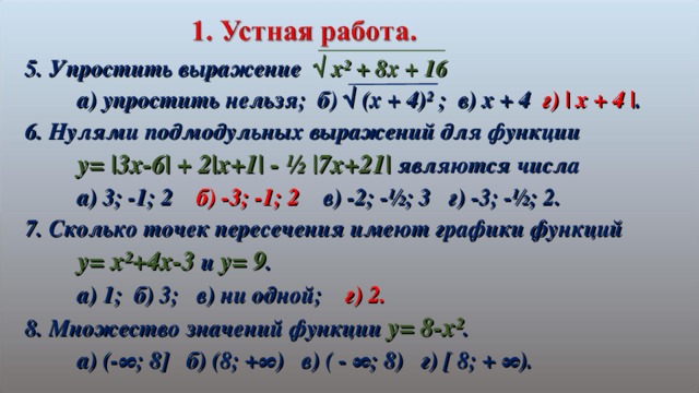 5. Упростить выражение √ х² + 8х + 16  а) упростить нельзя; б) √ (х + 4)² ; в) х + 4 г) | x + 4 | . 6. Нулями подмодульных выражений для функции  y= |3x-6| + 2|x+1| - ½ |7x+21| являются числа  а) 3; -1; 2 б) -3; -1; 2 в) -2; -½; 3 г) -3; -½; 2. 7. Сколько точек пересечения имеют графики функций  y= x²+4x-3 и y= 9 .  а) 1; б) 3; в) ни одной; г) 2. 8. Множество значений функции y= 8-x² .  а) (- ∞ ; 8 ] б) (8; +∞) в) ( - ∞; 8) г) [ 8; + ∞).