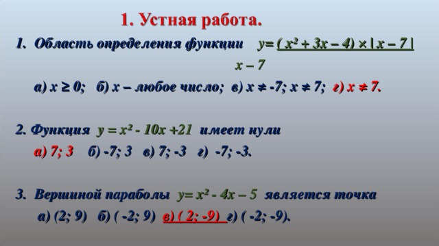 Область определения функции  y= ( x² + 3x – 4) × | x – 7 |         x – 7  a) x ≥ 0 ; б) х – любое число; в) х ≠ -7; х ≠ 7; г) х ≠ 7.  2. Функция  y = x² - 10x +21  имеет нули  а) 7; 3 б) -7; 3 в) 7; -3 г) -7; -3.  Вершиной параболы  y= x² - 4x – 5 является точка   а) (2; 9) б) ( -2; 9) в) ( 2; -9)