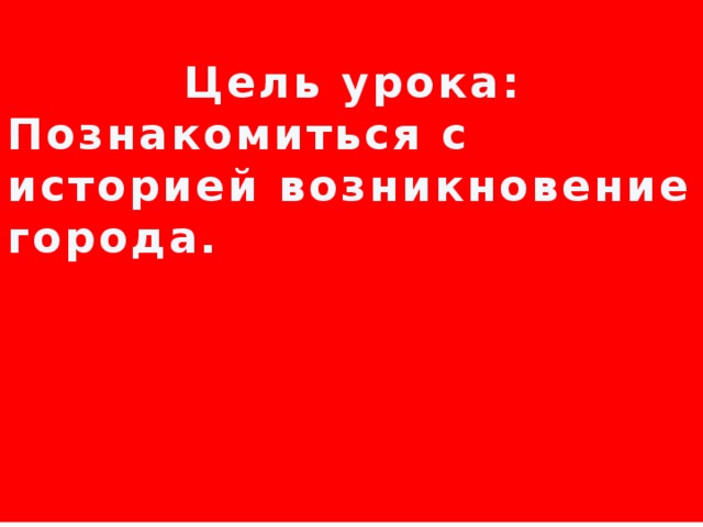  Цель урока: Познакомиться с историей возникновение города.      