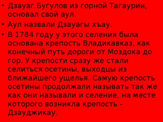 Дзауаг Бугулов из горной Тагаурии, основал свой аул. Аул назвали Дзауагы хъау. В 1784 году у этого селения была основана крепость Владикавказ, как конечный путь дороги от Моздока до гор. У крепости сразу же стали селиться осетины, выходцы из ближайшего ущелья. Самую крепость осетины продолжали называть так же как они называли и селение, на месте которого возникла крепость - Дзауджикау. 