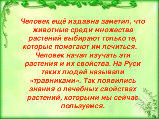 Человек ещё издавна заметил, что животные среди множества растений выбирают только те, которые помогают им лечиться.   Человек начал изучать эти растения и их свойства. На Руси таких людей называли «травниками». Так появились знания о лечебных свойствах растений, которыми мы сейчас пользуемся. 