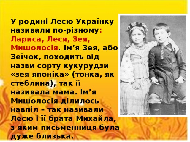У родині Лесю Українку називали по-різному : Лариса, Леся, Зея, Мишолосія . Ім’я Зея, або Зеїчок, походить від назви сорту кукурудзи «зея японіка» (тонка, як стеблина), так її називала мама. Ім’я Мишолосія ділилось навпіл – так називали Лесю і її брата Михайла, з яким письменниця була дуже близька.  