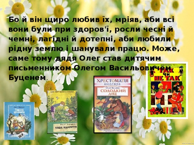 Бо й він щиро любив їх, мріяв, аби всі вони були при здоров'ї, росли чесні й чемні, лагідні й дотепні, аби любили рідну землю і шанували працю. Може, саме тому дядя Олег став дитячим письменником Олегом Васильовичем Буценем . 