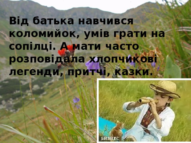 Від батька навчився коломийок, умів грати на сопілці. А мати часто розповідала хлопчикові легенди, притчі, казки. 